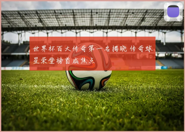 世界杯百大传奇第一名揭晓 传奇球星荣登榜首成焦点