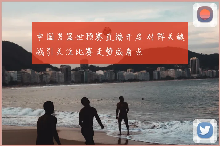 中国男篮世预赛直播开启 对阵关键战引关注比赛走势成看点