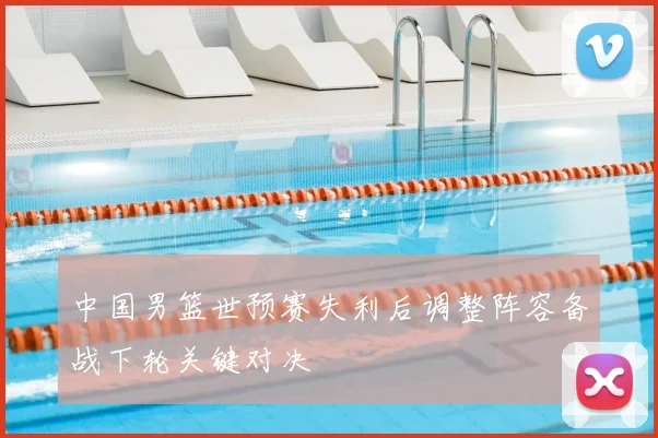 中国男篮世预赛失利后调整阵容备战下轮关键对决