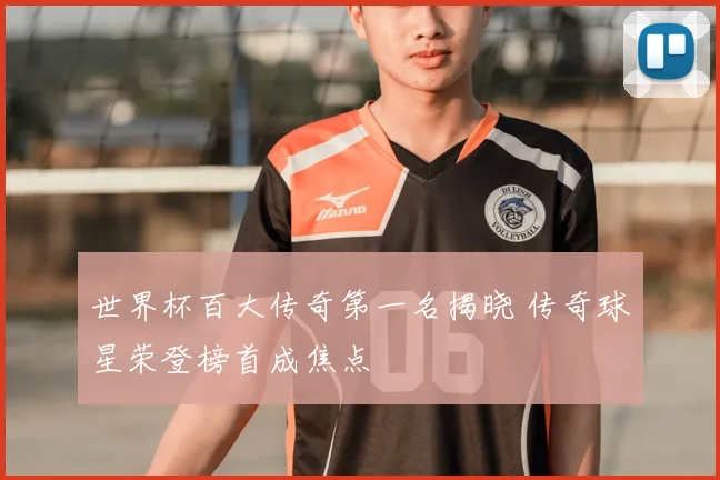 世界杯百大传奇第一名揭晓 传奇球星荣登榜首成焦点