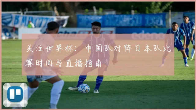 关注世界杯:中国队对阵日本队比赛时间与直播指南