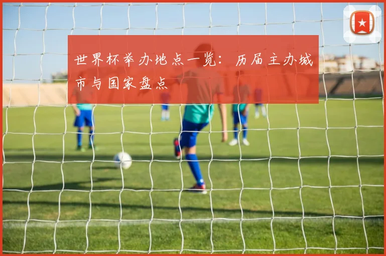 世界杯举办地点一览：历届主办城市与国家盘点