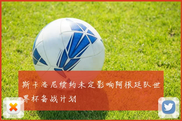 斯卡洛尼续约未定影响阿根廷队世界杯备战计划