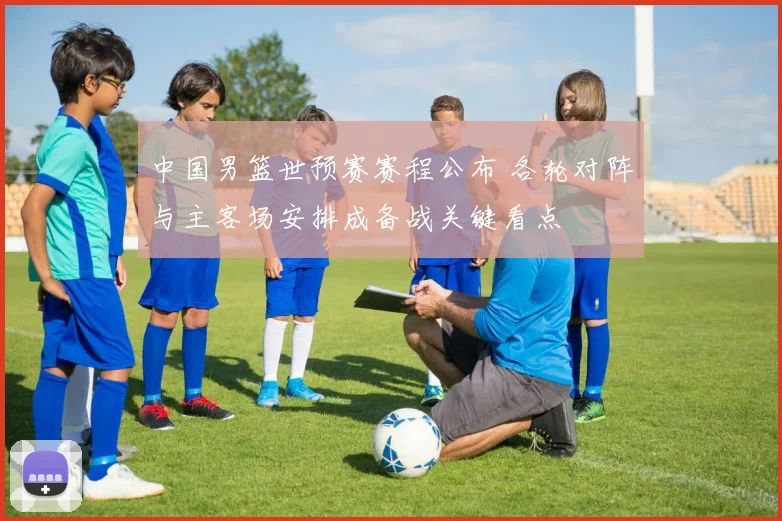 中国男篮世预赛赛程公布 各轮对阵与主客场安排成备战关键看点